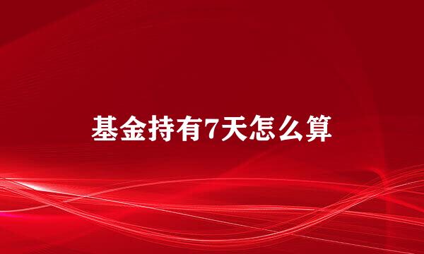 基金持有7天怎么算