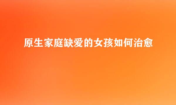 原生家庭缺爱的女孩如何治愈