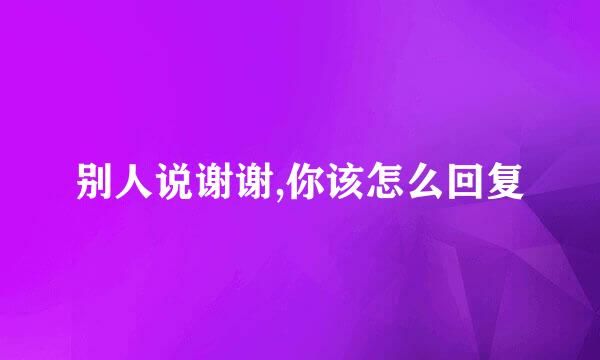 别人说谢谢,你该怎么回复