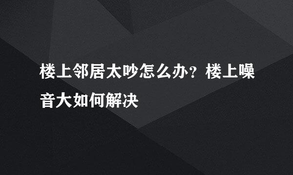 楼上邻居太吵怎么办？楼上噪音大如何解决