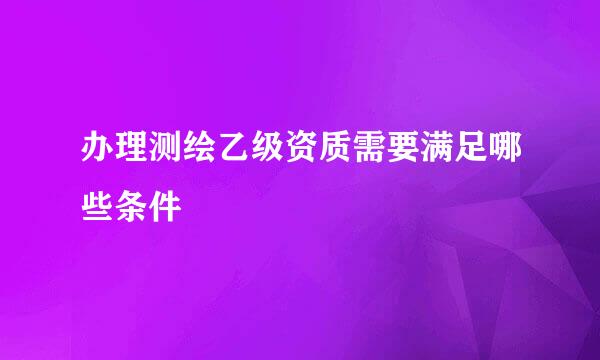 办理测绘乙级资质需要满足哪些条件