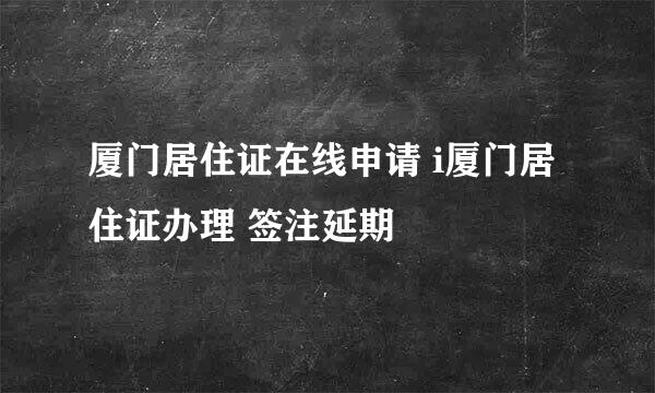 厦门居住证在线申请 i厦门居住证办理 签注延期