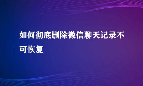 如何彻底删除微信聊天记录不可恢复