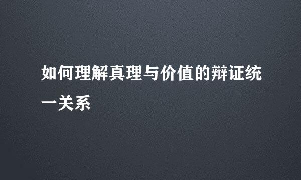如何理解真理与价值的辩证统一关系