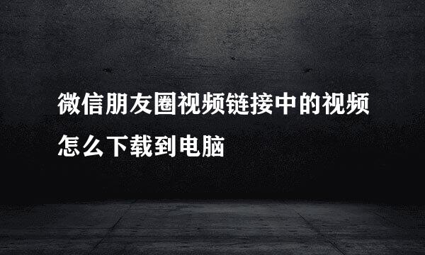 微信朋友圈视频链接中的视频怎么下载到电脑