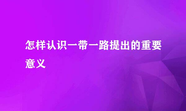 怎样认识一带一路提出的重要意义