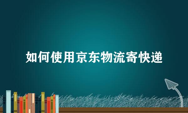 如何使用京东物流寄快递