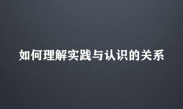 如何理解实践与认识的关系