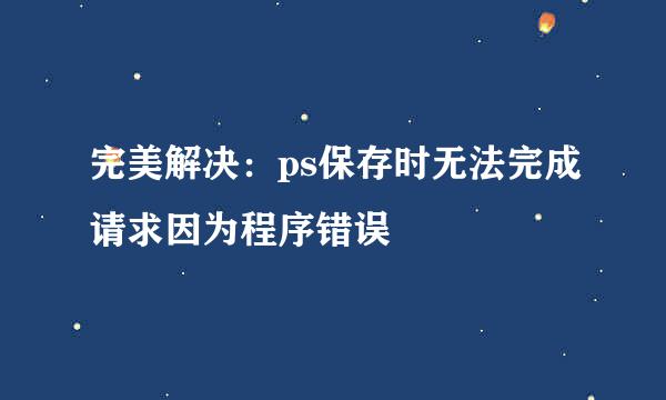 完美解决：ps保存时无法完成请求因为程序错误