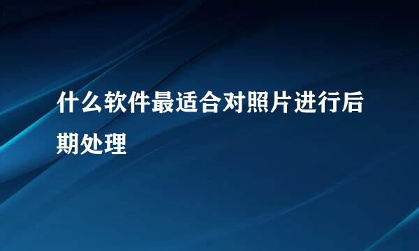 什么软件最适合对照片进行后期处理