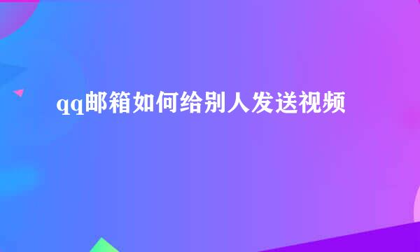 qq邮箱如何给别人发送视频