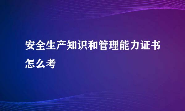 安全生产知识和管理能力证书怎么考