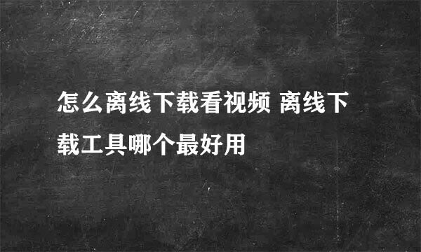 怎么离线下载看视频 离线下载工具哪个最好用