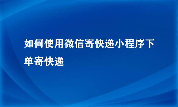 如何使用微信寄快递小程序下单寄快递