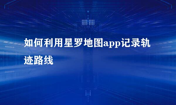 如何利用星罗地图app记录轨迹路线