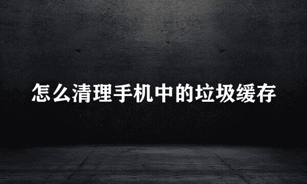 怎么清理手机中的垃圾缓存