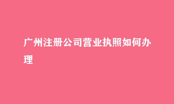 广州注册公司营业执照如何办理