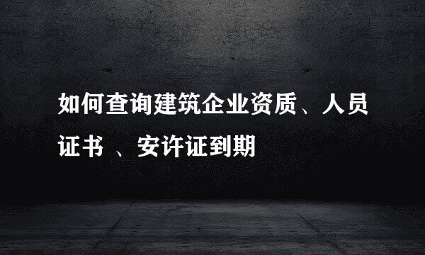 如何查询建筑企业资质、人员证书 、安许证到期
