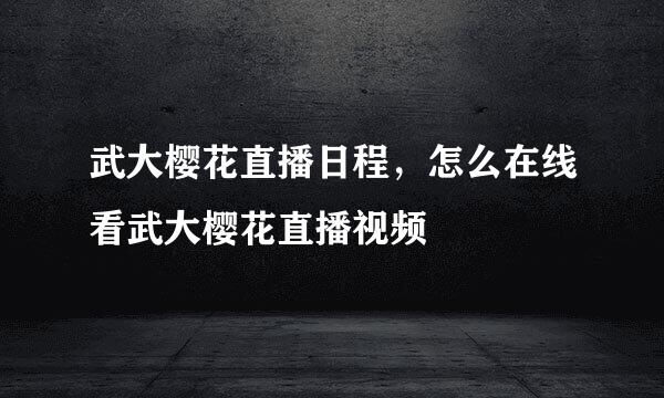 武大樱花直播日程，怎么在线看武大樱花直播视频