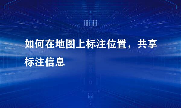 如何在地图上标注位置,共享标注信息