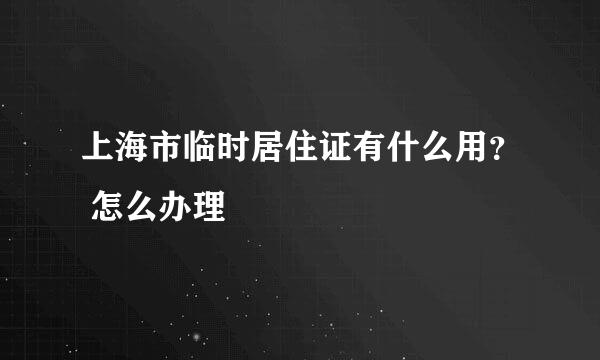 上海市临时居住证有什么用？ 怎么办理