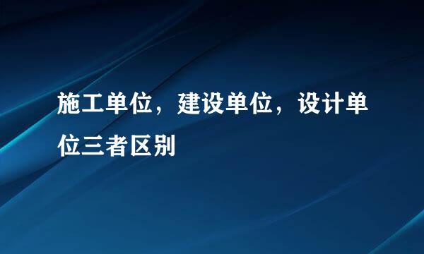 施工单位,建设单位,设计单位三者区别