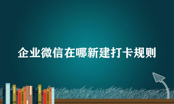 企业微信在哪新建打卡规则