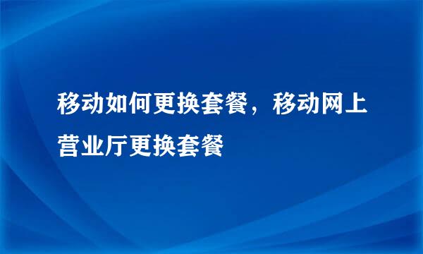 移动如何更换套餐，移动网上营业厅更换套餐