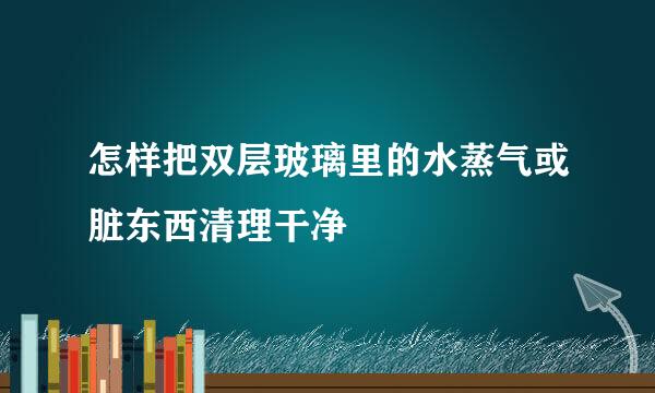 怎样把双层玻璃里的水蒸气或脏东西清理干净
