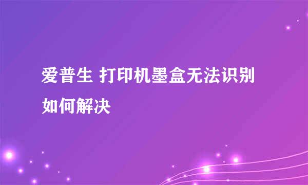 爱普生 打印机墨盒无法识别 如何解决