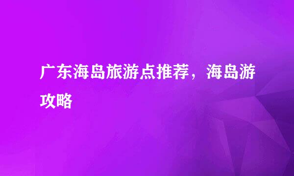 广东海岛旅游点推荐，海岛游攻略