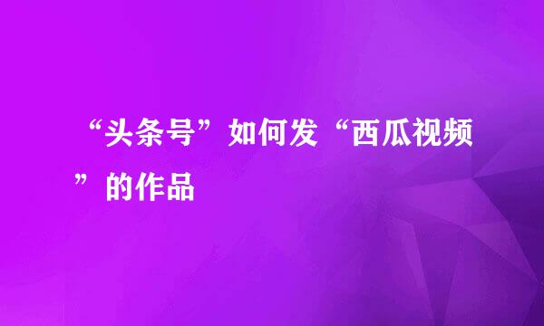 “头条号”如何发“西瓜视频”的作品