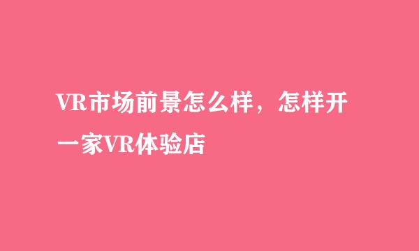 VR市场前景怎么样,怎样开一家VR体验店
