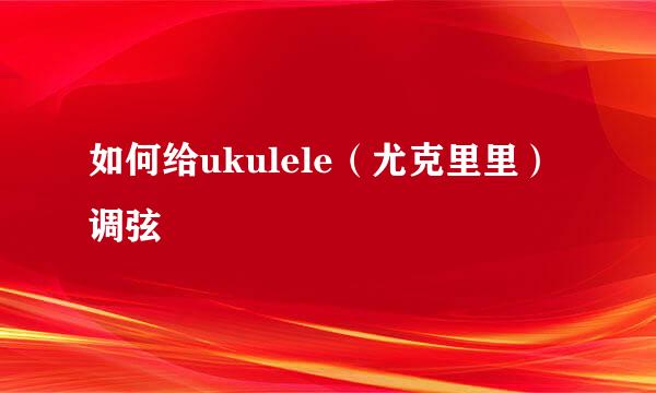 如何给ukulele(尤克里里)调弦