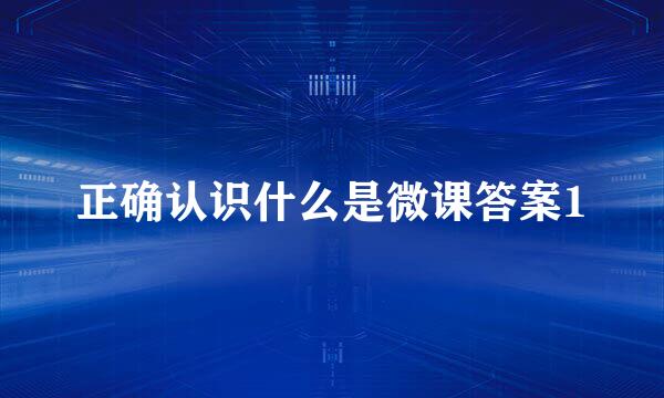 正确认识什么是微课答案1