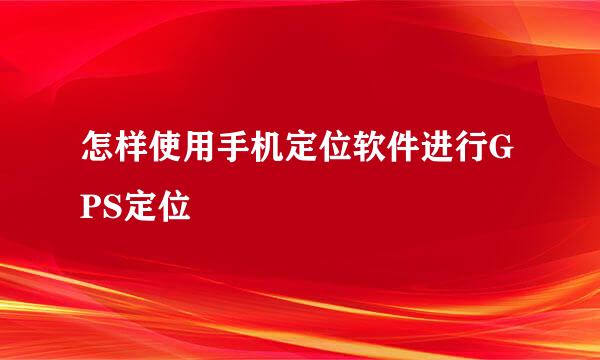 怎样使用手机定位软件进行GPS定位