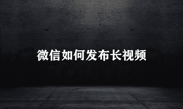 微信如何发布长视频