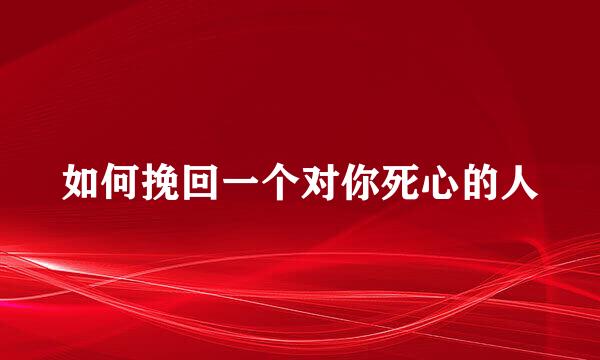 如何挽回一个对你死心的人