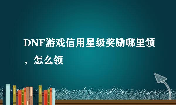 DNF游戏信用星级奖励哪里领，怎么领