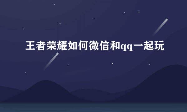 王者荣耀如何微信和qq一起玩