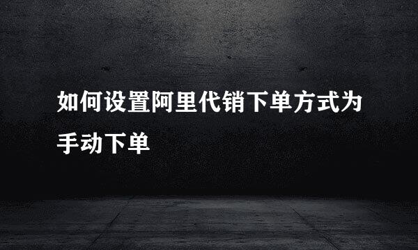 如何设置阿里代销下单方式为手动下单