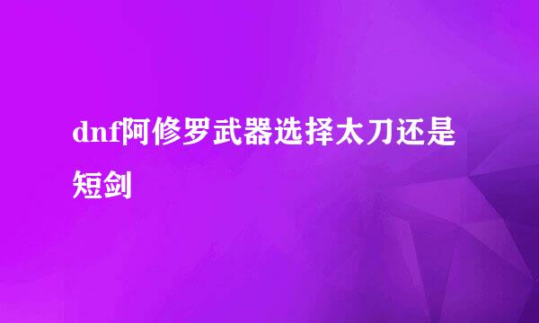 dnf阿修罗武器选择太刀还是短剑