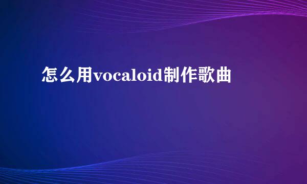 怎么用vocaloid制作歌曲
