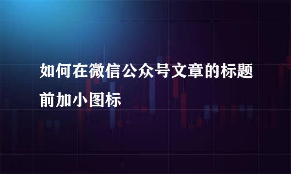 如何在微信公众号文章的标题前加小图标