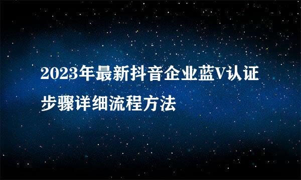2023年最新抖音企业蓝V认证步骤详细流程方法