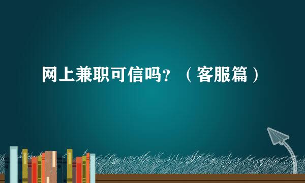网上兼职可信吗?(客服篇)
