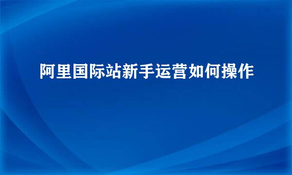 阿里国际站新手运营如何操作