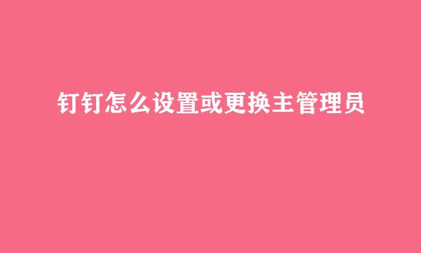 钉钉怎么设置或更换主管理员