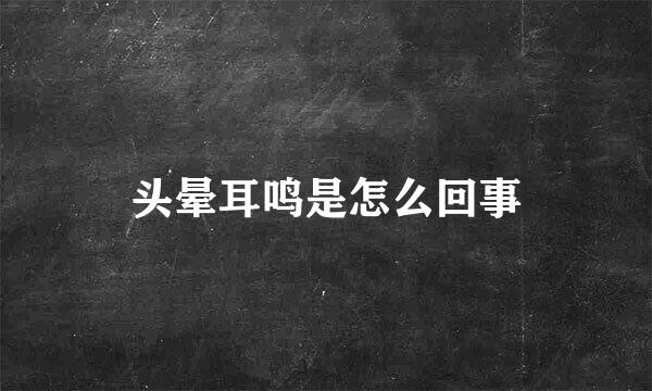 头晕耳鸣是怎么回事