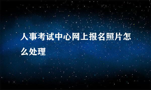 人事考试中心网上报名照片怎么处理